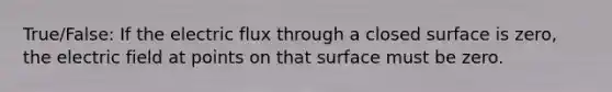 True/False: If the electric flux through a closed surface is zero, the electric field at points on that surface must be zero.