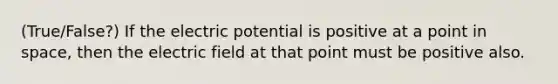 (True/False?) If the electric potential is positive at a point in space, then the electric field at that point must be positive also.