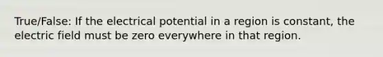 True/False: If the electrical potential in a region is constant, the electric field must be zero everywhere in that region.