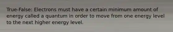 True-False: Electrons must have a certain minimum amount of energy called a quantum in order to move from one energy level to the next higher energy level.