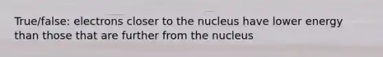 True/false: electrons closer to the nucleus have lower energy than those that are further from the nucleus