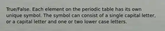 True/False. Each element on the periodic table has its own unique symbol. The symbol can consist of a single capital letter, or a capital letter and one or two lower case letters.