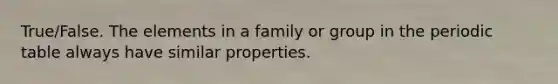 True/False. The elements in a family or group in the periodic table always have similar properties.