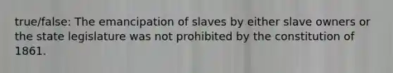 true/false: The emancipation of slaves by either slave owners or the state legislature was not prohibited by the constitution of 1861.