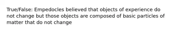 True/False: Empedocles believed that objects of experience do not change but those objects are composed of basic particles of matter that do not change