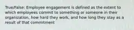 True/False: Employee engagement is defined as the extent to which employees commit to something or someone in their organization, how hard they work, and how long they stay as a result of that commitment