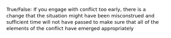 True/False: If you engage with conflict too early, there is a change that the situation might have been misconstrued and sufficient time will not have passed to make sure that all of the elements of the conflict have emerged appropriately