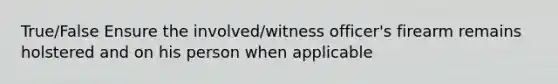 True/False Ensure the involved/witness officer's firearm remains holstered and on his person when applicable