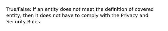 True/False: if an entity does not meet the definition of covered entity, then it does not have to comply with the Privacy and Security Rules