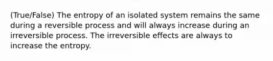 (True/False) The entropy of an isolated system remains the same during a reversible process and will always increase during an irreversible process. The irreversible effects are always to increase the entropy.