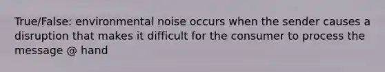 True/False: environmental noise occurs when the sender causes a disruption that makes it difficult for the consumer to process the message @ hand