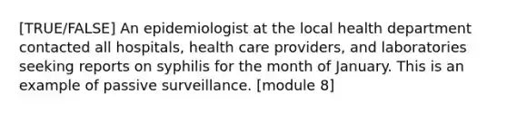 [TRUE/FALSE] An epidemiologist at the local health department contacted all hospitals, health care providers, and laboratories seeking reports on syphilis for the month of January. This is an example of passive surveillance. [module 8]