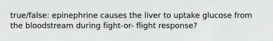 true/false: epinephrine causes the liver to uptake glucose from the bloodstream during fight-or- flight response?