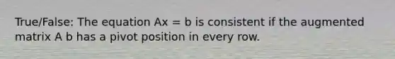 True/False: The equation Ax = b is consistent if the augmented matrix A b has a pivot position in every row.