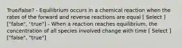 True/false? - Equilibrium occurs in a chemical reaction when the rates of the forward and reverse reactions are equal [ Select ] ["false", "true"] - When a reaction reaches equilibrium, the concentration of all species involved change with time [ Select ] ["false", "true"]