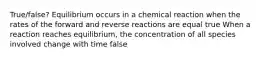 True/false? Equilibrium occurs in a chemical reaction when the rates of the forward and reverse reactions are equal true When a reaction reaches equilibrium, the concentration of all species involved change with time false