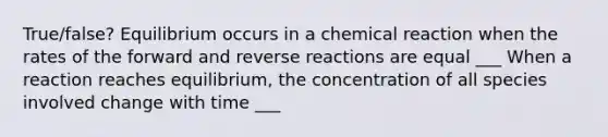 True/false? Equilibrium occurs in a chemical reaction when the rates of the forward and reverse reactions are equal ___ When a reaction reaches equilibrium, the concentration of all species involved change with time ___