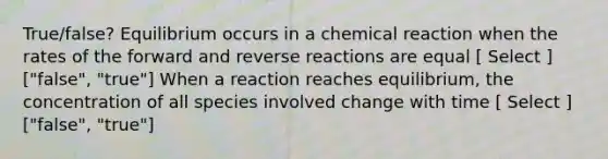 True/false? Equilibrium occurs in a chemical reaction when the rates of the forward and reverse reactions are equal [ Select ] ["false", "true"] When a reaction reaches equilibrium, the concentration of all species involved change with time [ Select ] ["false", "true"]