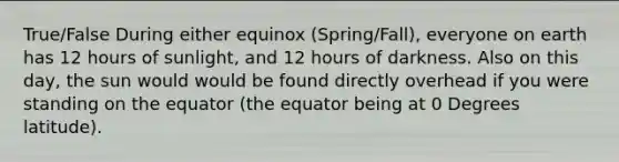 True/False During either equinox (Spring/Fall), everyone on earth has 12 hours of sunlight, and 12 hours of darkness. Also on this day, the sun would would be found directly overhead if you were standing on the equator (the equator being at 0 Degrees latitude).