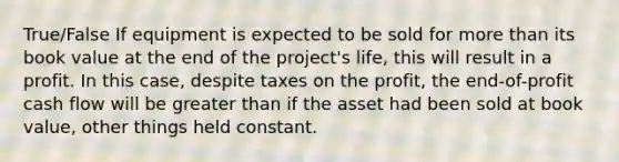 True/False If equipment is expected to be sold for more than its book value at the end of the project's life, this will result in a profit. In this case, despite taxes on the profit, the end-of-profit cash flow will be greater than if the asset had been sold at book value, other things held constant.