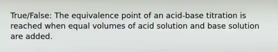 True/False: The equivalence point of an acid-base titration is reached when equal volumes of acid solution and base solution are added.