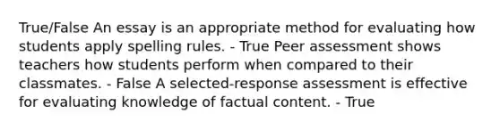 True/False An essay is an appropriate method for evaluating how students apply spelling rules. - True Peer assessment shows teachers how students perform when compared to their classmates. - False A selected-response assessment is effective for evaluating knowledge of factual content. - True