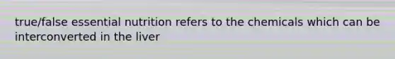 true/false essential nutrition refers to the chemicals which can be interconverted in the liver