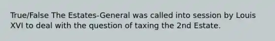 True/False The Estates-General was called into session by Louis XVI to deal with the question of taxing the 2nd Estate.