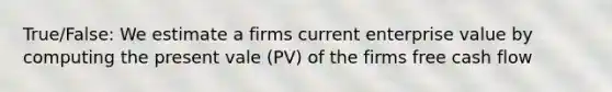 True/False: We estimate a firms current enterprise value by computing the present vale (PV) of the firms free cash flow