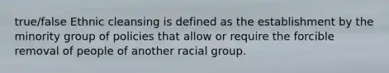 true/false Ethnic cleansing is defined as the establishment by the minority group of policies that allow or require the forcible removal of people of another racial group.