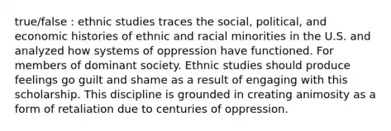 true/false : ethnic studies traces the social, political, and economic histories of ethnic and racial minorities in the U.S. and analyzed how systems of oppression have functioned. For members of dominant society. Ethnic studies should produce feelings go guilt and shame as a result of engaging with this scholarship. This discipline is grounded in creating animosity as a form of retaliation due to centuries of oppression.