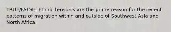 TRUE/FALSE: Ethnic tensions are the prime reason for the recent patterns of migration within and outside of Southwest Asla and North Africa.