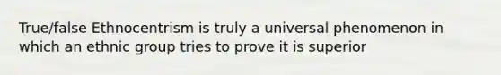 True/false Ethnocentrism is truly a universal phenomenon in which an ethnic group tries to prove it is superior