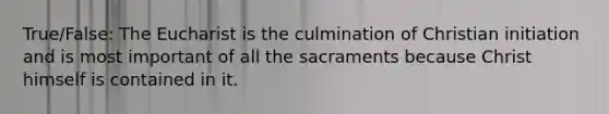 True/False: The Eucharist is the culmination of Christian initiation and is most important of all the sacraments because Christ himself is contained in it.