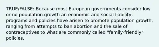 TRUE/FALSE: Because most European governments consider low or no population growth an economic and social liability, programs and policies have arisen to promote population growth, ranging from attempts to ban abortion and the sale of contraceptives to what are commonly called "family-friendly" policies.