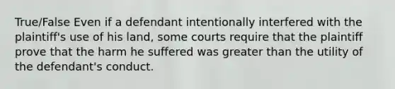 True/False Even if a defendant intentionally interfered with the plaintiff's use of his land, some courts require that the plaintiff prove that the harm he suffered was greater than the utility of the defendant's conduct.