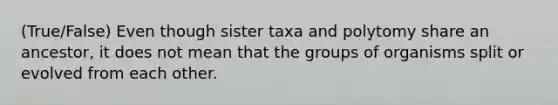 (True/False) Even though sister taxa and polytomy share an ancestor, it does not mean that the groups of organisms split or evolved from each other.