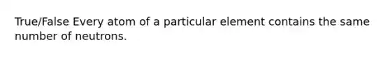 True/False Every atom of a particular element contains the same number of neutrons.