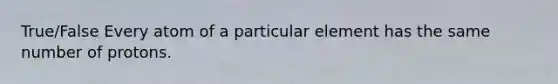 True/False Every atom of a particular element has the same number of protons.