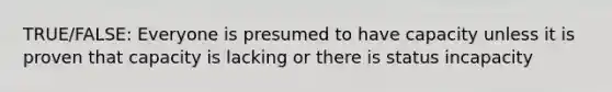 TRUE/FALSE: Everyone is presumed to have capacity unless it is proven that capacity is lacking or there is status incapacity