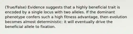 (True/False) Evidence suggests that a highly beneficial trait is encoded by a single locus with two alleles. If the dominant phenotype confers such a high fitness advantage, then evolution becomes almost deterministic: it will eventually drive the beneficial allele to fixation.