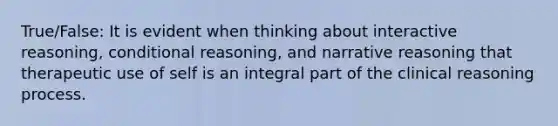 True/False: It is evident when thinking about interactive reasoning, conditional reasoning, and narrative reasoning that therapeutic use of self is an integral part of the clinical reasoning process.