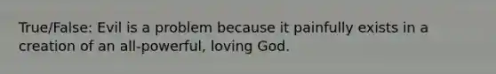 True/False: Evil is a problem because it painfully exists in a creation of an all-powerful, loving God.