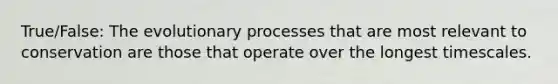 True/False: The evolutionary processes that are most relevant to conservation are those that operate over the longest timescales.