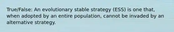 True/False: An evolutionary stable strategy (ESS) is one that, when adopted by an entire population, cannot be invaded by an alternative strategy.