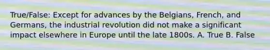 True/False: Except for advances by the Belgians, French, and Germans, the industrial revolution did not make a significant impact elsewhere in Europe until the late 1800s. A. True B. False