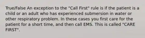 True/False An exception to the "Call First" rule is if the patient is a child or an adult who has experienced submersion in water or other respiratory problem. In these cases you first care for the patient for a short time, and then call EMS. This is called "CARE FIRST".