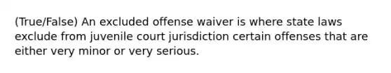 (True/False) An excluded offense waiver is where state laws exclude from juvenile court jurisdiction certain offenses that are either very minor or very serious.