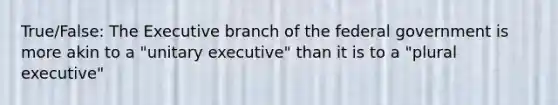 True/False: The Executive branch of the federal government is more akin to a "unitary executive" than it is to a "plural executive"