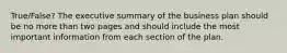 True/False? The executive summary of the business plan should be no more than two pages and should include the most important information from each section of the plan.